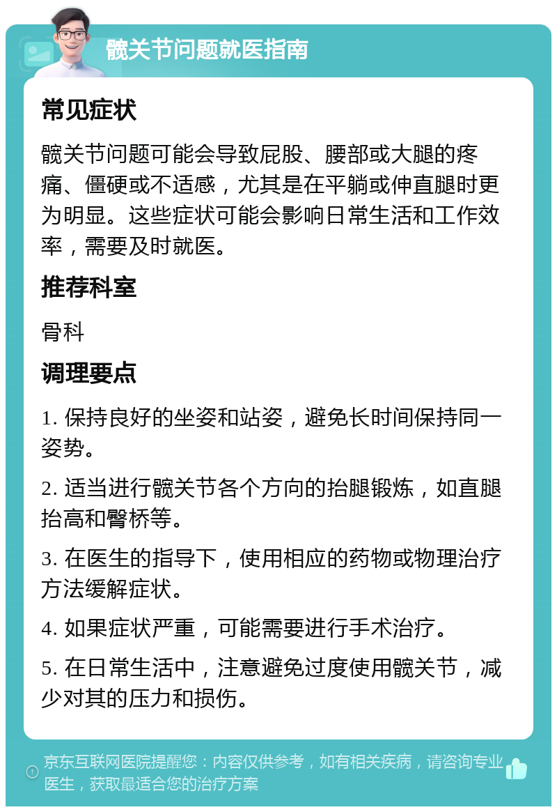 髋关节问题就医指南 常见症状 髋关节问题可能会导致屁股、腰部或大腿的疼痛、僵硬或不适感，尤其是在平躺或伸直腿时更为明显。这些症状可能会影响日常生活和工作效率，需要及时就医。 推荐科室 骨科 调理要点 1. 保持良好的坐姿和站姿，避免长时间保持同一姿势。 2. 适当进行髋关节各个方向的抬腿锻炼，如直腿抬高和臀桥等。 3. 在医生的指导下，使用相应的药物或物理治疗方法缓解症状。 4. 如果症状严重，可能需要进行手术治疗。 5. 在日常生活中，注意避免过度使用髋关节，减少对其的压力和损伤。