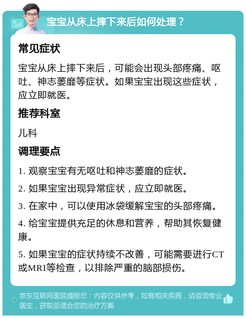 宝宝从床上摔下来后如何处理？ 常见症状 宝宝从床上摔下来后，可能会出现头部疼痛、呕吐、神志萎靡等症状。如果宝宝出现这些症状，应立即就医。 推荐科室 儿科 调理要点 1. 观察宝宝有无呕吐和神志萎靡的症状。 2. 如果宝宝出现异常症状，应立即就医。 3. 在家中，可以使用冰袋缓解宝宝的头部疼痛。 4. 给宝宝提供充足的休息和营养，帮助其恢复健康。 5. 如果宝宝的症状持续不改善，可能需要进行CT或MRI等检查，以排除严重的脑部损伤。