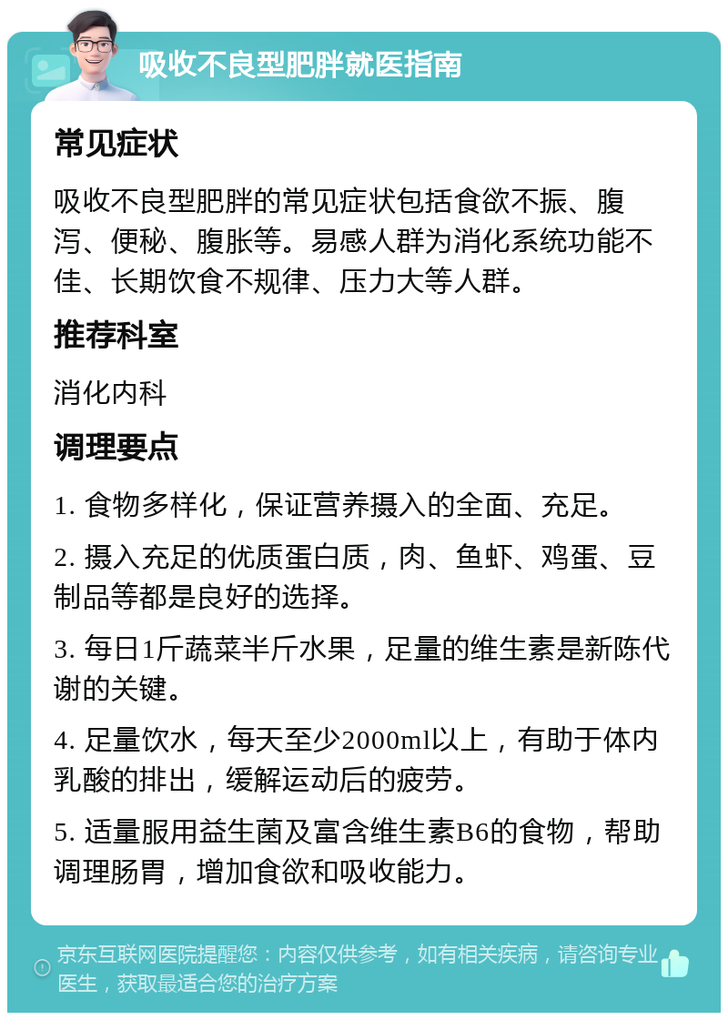 吸收不良型肥胖就医指南 常见症状 吸收不良型肥胖的常见症状包括食欲不振、腹泻、便秘、腹胀等。易感人群为消化系统功能不佳、长期饮食不规律、压力大等人群。 推荐科室 消化内科 调理要点 1. 食物多样化，保证营养摄入的全面、充足。 2. 摄入充足的优质蛋白质，肉、鱼虾、鸡蛋、豆制品等都是良好的选择。 3. 每日1斤蔬菜半斤水果，足量的维生素是新陈代谢的关键。 4. 足量饮水，每天至少2000ml以上，有助于体内乳酸的排出，缓解运动后的疲劳。 5. 适量服用益生菌及富含维生素B6的食物，帮助调理肠胃，增加食欲和吸收能力。