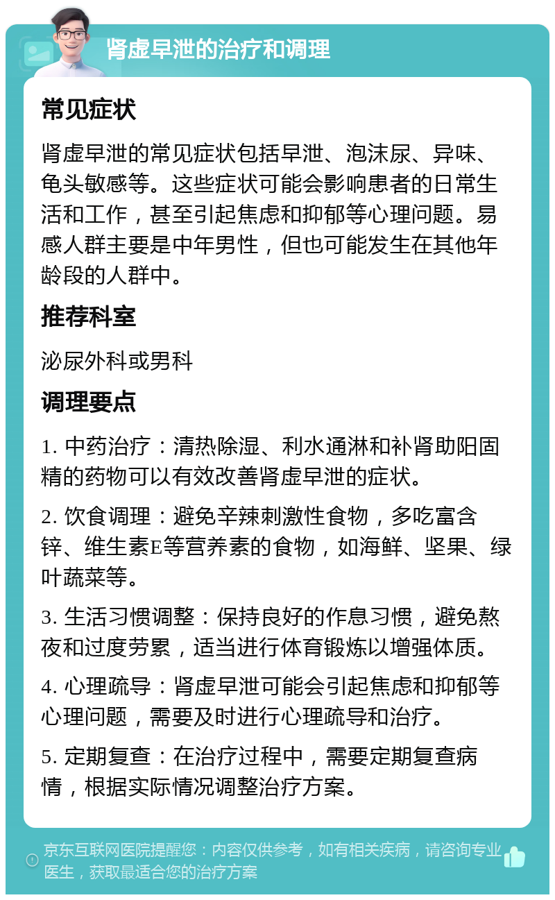 肾虚早泄的治疗和调理 常见症状 肾虚早泄的常见症状包括早泄、泡沫尿、异味、龟头敏感等。这些症状可能会影响患者的日常生活和工作，甚至引起焦虑和抑郁等心理问题。易感人群主要是中年男性，但也可能发生在其他年龄段的人群中。 推荐科室 泌尿外科或男科 调理要点 1. 中药治疗：清热除湿、利水通淋和补肾助阳固精的药物可以有效改善肾虚早泄的症状。 2. 饮食调理：避免辛辣刺激性食物，多吃富含锌、维生素E等营养素的食物，如海鲜、坚果、绿叶蔬菜等。 3. 生活习惯调整：保持良好的作息习惯，避免熬夜和过度劳累，适当进行体育锻炼以增强体质。 4. 心理疏导：肾虚早泄可能会引起焦虑和抑郁等心理问题，需要及时进行心理疏导和治疗。 5. 定期复查：在治疗过程中，需要定期复查病情，根据实际情况调整治疗方案。