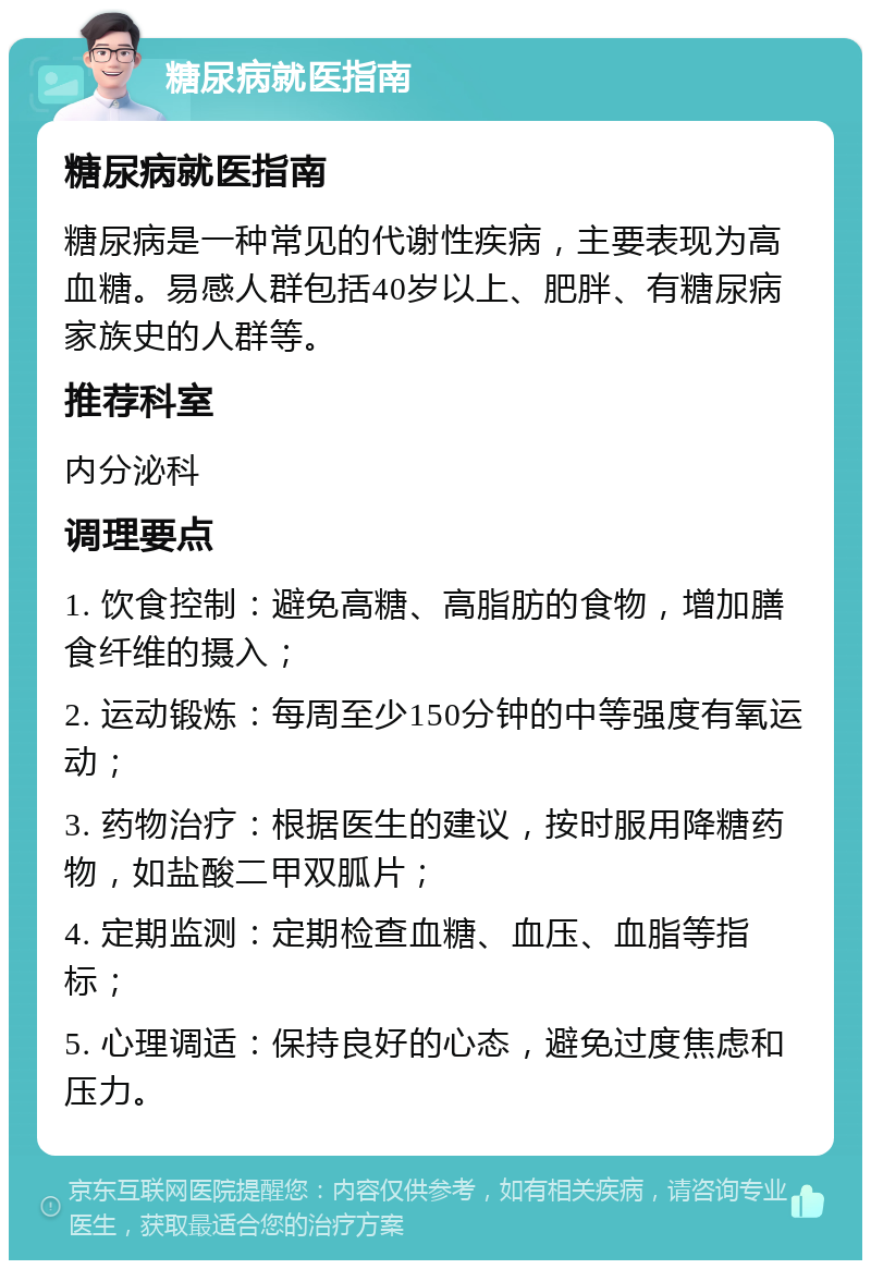 糖尿病就医指南 糖尿病就医指南 糖尿病是一种常见的代谢性疾病，主要表现为高血糖。易感人群包括40岁以上、肥胖、有糖尿病家族史的人群等。 推荐科室 内分泌科 调理要点 1. 饮食控制：避免高糖、高脂肪的食物，增加膳食纤维的摄入； 2. 运动锻炼：每周至少150分钟的中等强度有氧运动； 3. 药物治疗：根据医生的建议，按时服用降糖药物，如盐酸二甲双胍片； 4. 定期监测：定期检查血糖、血压、血脂等指标； 5. 心理调适：保持良好的心态，避免过度焦虑和压力。