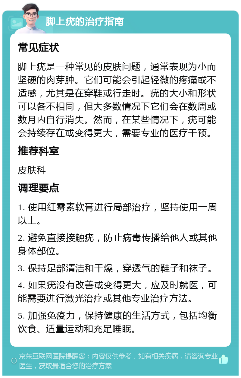 脚上疣的治疗指南 常见症状 脚上疣是一种常见的皮肤问题，通常表现为小而坚硬的肉芽肿。它们可能会引起轻微的疼痛或不适感，尤其是在穿鞋或行走时。疣的大小和形状可以各不相同，但大多数情况下它们会在数周或数月内自行消失。然而，在某些情况下，疣可能会持续存在或变得更大，需要专业的医疗干预。 推荐科室 皮肤科 调理要点 1. 使用红霉素软膏进行局部治疗，坚持使用一周以上。 2. 避免直接接触疣，防止病毒传播给他人或其他身体部位。 3. 保持足部清洁和干燥，穿透气的鞋子和袜子。 4. 如果疣没有改善或变得更大，应及时就医，可能需要进行激光治疗或其他专业治疗方法。 5. 加强免疫力，保持健康的生活方式，包括均衡饮食、适量运动和充足睡眠。