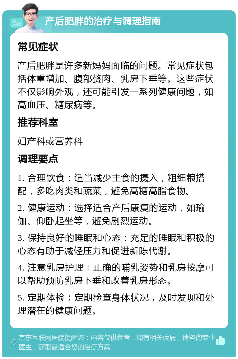 产后肥胖的治疗与调理指南 常见症状 产后肥胖是许多新妈妈面临的问题。常见症状包括体重增加、腹部赘肉、乳房下垂等。这些症状不仅影响外观，还可能引发一系列健康问题，如高血压、糖尿病等。 推荐科室 妇产科或营养科 调理要点 1. 合理饮食：适当减少主食的摄入，粗细粮搭配，多吃肉类和蔬菜，避免高糖高脂食物。 2. 健康运动：选择适合产后康复的运动，如瑜伽、仰卧起坐等，避免剧烈运动。 3. 保持良好的睡眠和心态：充足的睡眠和积极的心态有助于减轻压力和促进新陈代谢。 4. 注意乳房护理：正确的哺乳姿势和乳房按摩可以帮助预防乳房下垂和改善乳房形态。 5. 定期体检：定期检查身体状况，及时发现和处理潜在的健康问题。