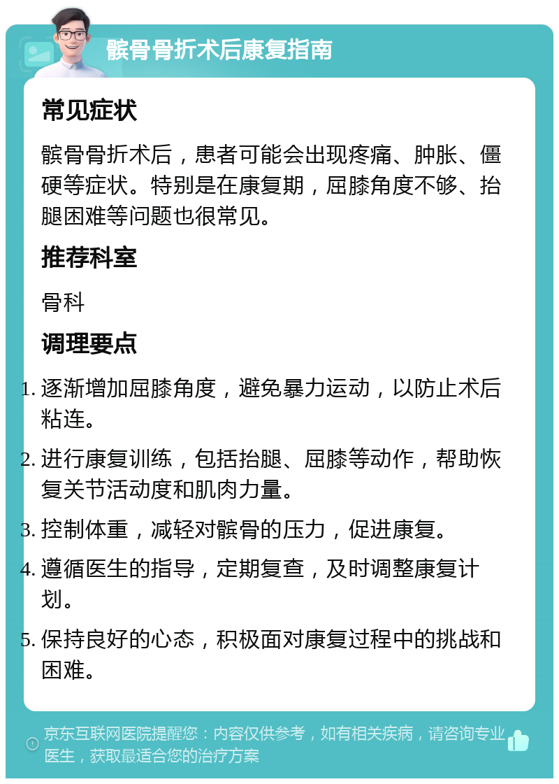 髌骨骨折术后康复指南 常见症状 髌骨骨折术后，患者可能会出现疼痛、肿胀、僵硬等症状。特别是在康复期，屈膝角度不够、抬腿困难等问题也很常见。 推荐科室 骨科 调理要点 逐渐增加屈膝角度，避免暴力运动，以防止术后粘连。 进行康复训练，包括抬腿、屈膝等动作，帮助恢复关节活动度和肌肉力量。 控制体重，减轻对髌骨的压力，促进康复。 遵循医生的指导，定期复查，及时调整康复计划。 保持良好的心态，积极面对康复过程中的挑战和困难。