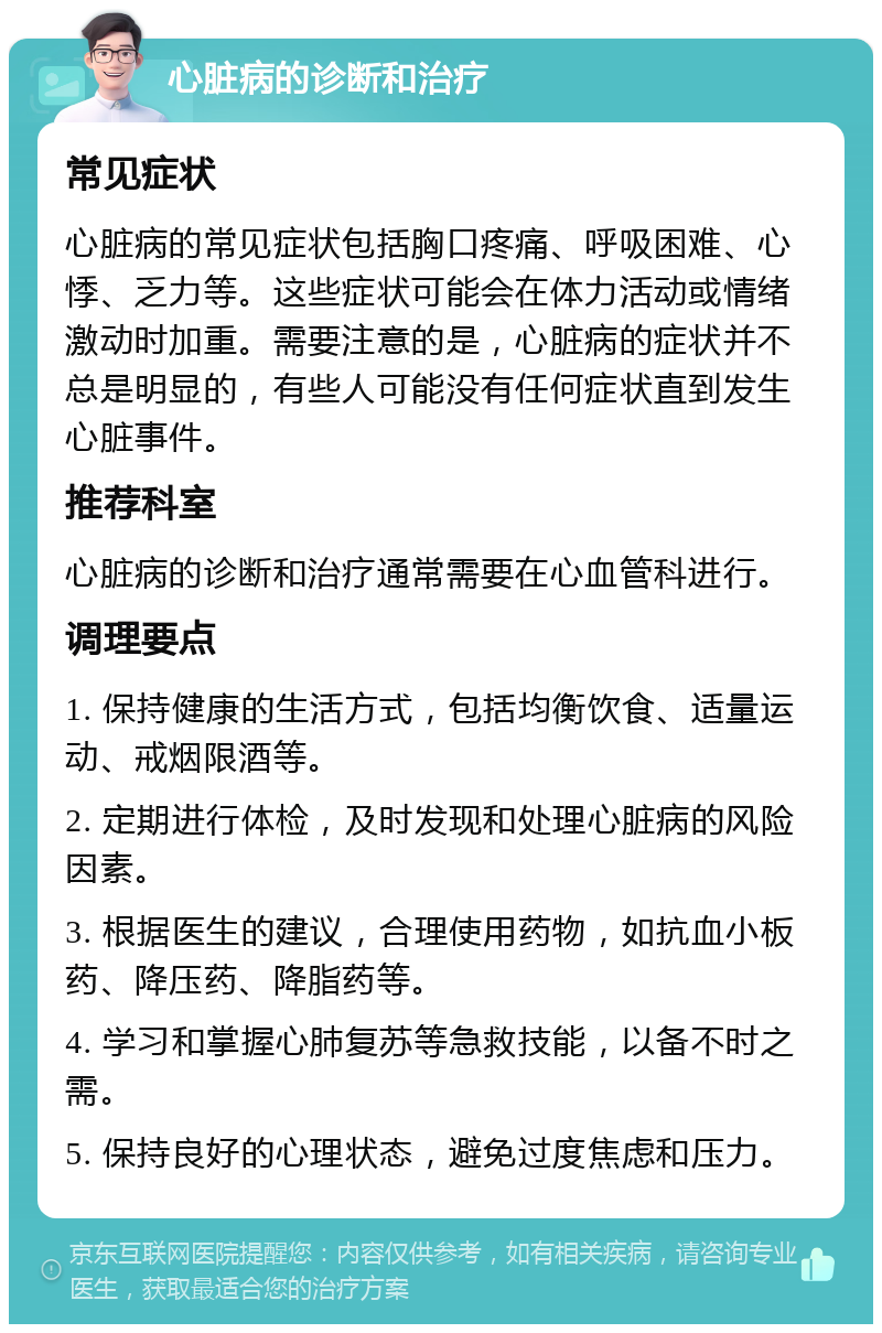 心脏病的诊断和治疗 常见症状 心脏病的常见症状包括胸口疼痛、呼吸困难、心悸、乏力等。这些症状可能会在体力活动或情绪激动时加重。需要注意的是，心脏病的症状并不总是明显的，有些人可能没有任何症状直到发生心脏事件。 推荐科室 心脏病的诊断和治疗通常需要在心血管科进行。 调理要点 1. 保持健康的生活方式，包括均衡饮食、适量运动、戒烟限酒等。 2. 定期进行体检，及时发现和处理心脏病的风险因素。 3. 根据医生的建议，合理使用药物，如抗血小板药、降压药、降脂药等。 4. 学习和掌握心肺复苏等急救技能，以备不时之需。 5. 保持良好的心理状态，避免过度焦虑和压力。