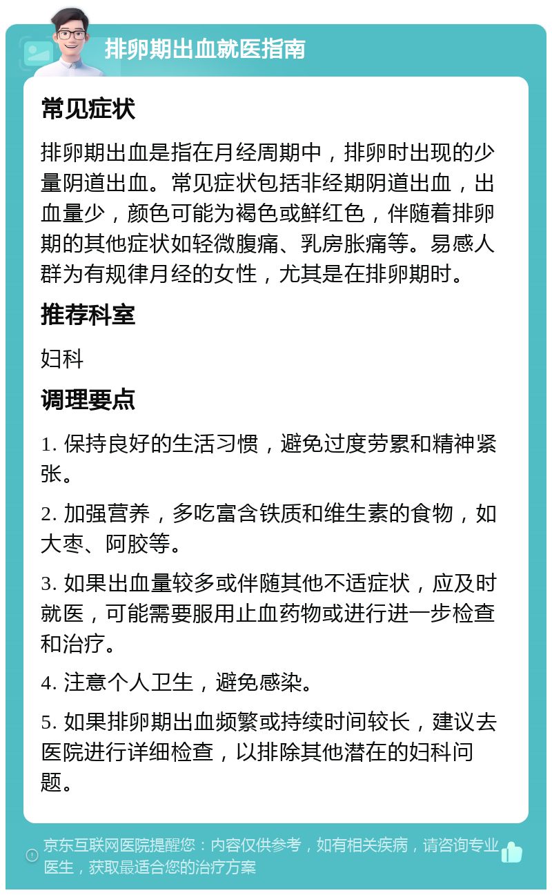 排卵期出血就医指南 常见症状 排卵期出血是指在月经周期中，排卵时出现的少量阴道出血。常见症状包括非经期阴道出血，出血量少，颜色可能为褐色或鲜红色，伴随着排卵期的其他症状如轻微腹痛、乳房胀痛等。易感人群为有规律月经的女性，尤其是在排卵期时。 推荐科室 妇科 调理要点 1. 保持良好的生活习惯，避免过度劳累和精神紧张。 2. 加强营养，多吃富含铁质和维生素的食物，如大枣、阿胶等。 3. 如果出血量较多或伴随其他不适症状，应及时就医，可能需要服用止血药物或进行进一步检查和治疗。 4. 注意个人卫生，避免感染。 5. 如果排卵期出血频繁或持续时间较长，建议去医院进行详细检查，以排除其他潜在的妇科问题。