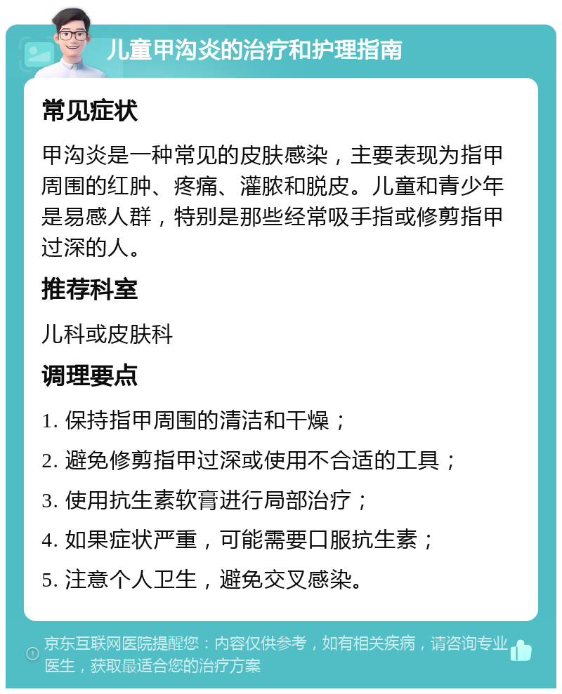 儿童甲沟炎的治疗和护理指南 常见症状 甲沟炎是一种常见的皮肤感染，主要表现为指甲周围的红肿、疼痛、灌脓和脱皮。儿童和青少年是易感人群，特别是那些经常吸手指或修剪指甲过深的人。 推荐科室 儿科或皮肤科 调理要点 1. 保持指甲周围的清洁和干燥； 2. 避免修剪指甲过深或使用不合适的工具； 3. 使用抗生素软膏进行局部治疗； 4. 如果症状严重，可能需要口服抗生素； 5. 注意个人卫生，避免交叉感染。