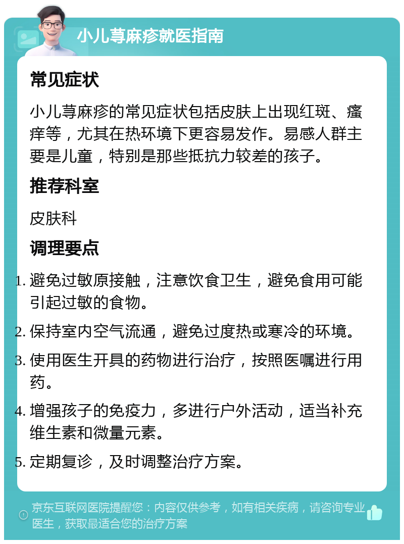 小儿荨麻疹就医指南 常见症状 小儿荨麻疹的常见症状包括皮肤上出现红斑、瘙痒等，尤其在热环境下更容易发作。易感人群主要是儿童，特别是那些抵抗力较差的孩子。 推荐科室 皮肤科 调理要点 避免过敏原接触，注意饮食卫生，避免食用可能引起过敏的食物。 保持室内空气流通，避免过度热或寒冷的环境。 使用医生开具的药物进行治疗，按照医嘱进行用药。 增强孩子的免疫力，多进行户外活动，适当补充维生素和微量元素。 定期复诊，及时调整治疗方案。