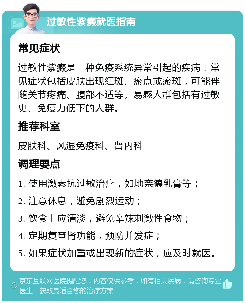 过敏性紫癜就医指南 常见症状 过敏性紫癜是一种免疫系统异常引起的疾病，常见症状包括皮肤出现红斑、瘀点或瘀斑，可能伴随关节疼痛、腹部不适等。易感人群包括有过敏史、免疫力低下的人群。 推荐科室 皮肤科、风湿免疫科、肾内科 调理要点 1. 使用激素抗过敏治疗，如地奈德乳膏等； 2. 注意休息，避免剧烈运动； 3. 饮食上应清淡，避免辛辣刺激性食物； 4. 定期复查肾功能，预防并发症； 5. 如果症状加重或出现新的症状，应及时就医。