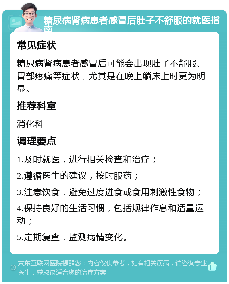 糖尿病肾病患者感冒后肚子不舒服的就医指南 常见症状 糖尿病肾病患者感冒后可能会出现肚子不舒服、胃部疼痛等症状，尤其是在晚上躺床上时更为明显。 推荐科室 消化科 调理要点 1.及时就医，进行相关检查和治疗； 2.遵循医生的建议，按时服药； 3.注意饮食，避免过度进食或食用刺激性食物； 4.保持良好的生活习惯，包括规律作息和适量运动； 5.定期复查，监测病情变化。