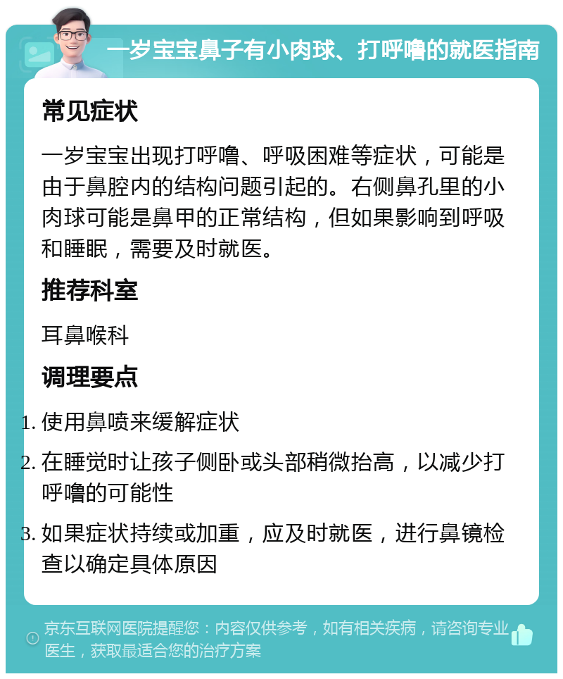 一岁宝宝鼻子有小肉球、打呼噜的就医指南 常见症状 一岁宝宝出现打呼噜、呼吸困难等症状，可能是由于鼻腔内的结构问题引起的。右侧鼻孔里的小肉球可能是鼻甲的正常结构，但如果影响到呼吸和睡眠，需要及时就医。 推荐科室 耳鼻喉科 调理要点 使用鼻喷来缓解症状 在睡觉时让孩子侧卧或头部稍微抬高，以减少打呼噜的可能性 如果症状持续或加重，应及时就医，进行鼻镜检查以确定具体原因