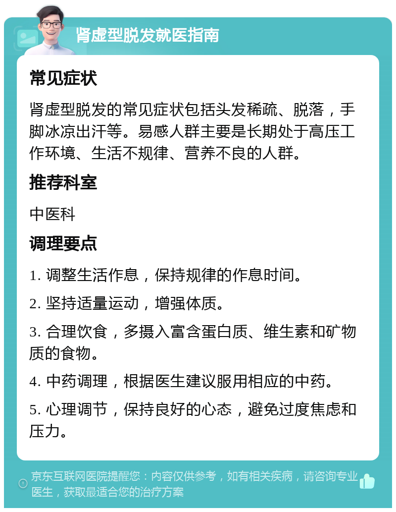 肾虚型脱发就医指南 常见症状 肾虚型脱发的常见症状包括头发稀疏、脱落，手脚冰凉出汗等。易感人群主要是长期处于高压工作环境、生活不规律、营养不良的人群。 推荐科室 中医科 调理要点 1. 调整生活作息，保持规律的作息时间。 2. 坚持适量运动，增强体质。 3. 合理饮食，多摄入富含蛋白质、维生素和矿物质的食物。 4. 中药调理，根据医生建议服用相应的中药。 5. 心理调节，保持良好的心态，避免过度焦虑和压力。