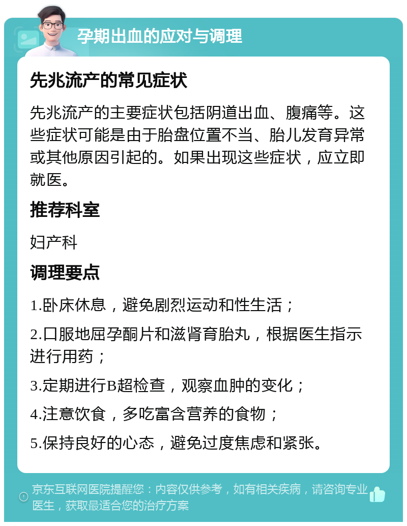 孕期出血的应对与调理 先兆流产的常见症状 先兆流产的主要症状包括阴道出血、腹痛等。这些症状可能是由于胎盘位置不当、胎儿发育异常或其他原因引起的。如果出现这些症状，应立即就医。 推荐科室 妇产科 调理要点 1.卧床休息，避免剧烈运动和性生活； 2.口服地屈孕酮片和滋肾育胎丸，根据医生指示进行用药； 3.定期进行B超检查，观察血肿的变化； 4.注意饮食，多吃富含营养的食物； 5.保持良好的心态，避免过度焦虑和紧张。