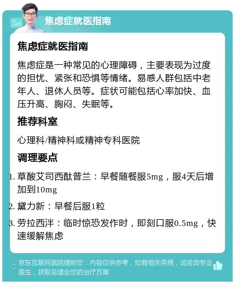 焦虑症就医指南 焦虑症就医指南 焦虑症是一种常见的心理障碍，主要表现为过度的担忧、紧张和恐惧等情绪。易感人群包括中老年人、退休人员等。症状可能包括心率加快、血压升高、胸闷、失眠等。 推荐科室 心理科/精神科或精神专科医院 调理要点 草酸艾司西酞普兰：早餐随餐服5mg，服4天后增加到10mg 黛力新：早餐后服1粒 劳拉西泮：临时惊恐发作时，即刻口服0.5mg，快速缓解焦虑