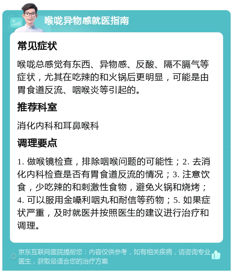 喉咙异物感就医指南 常见症状 喉咙总感觉有东西、异物感、反酸、隔不膈气等症状，尤其在吃辣的和火锅后更明显，可能是由胃食道反流、咽喉炎等引起的。 推荐科室 消化内科和耳鼻喉科 调理要点 1. 做喉镜检查，排除咽喉问题的可能性；2. 去消化内科检查是否有胃食道反流的情况；3. 注意饮食，少吃辣的和刺激性食物，避免火锅和烧烤；4. 可以服用金嗓利咽丸和耐信等药物；5. 如果症状严重，及时就医并按照医生的建议进行治疗和调理。