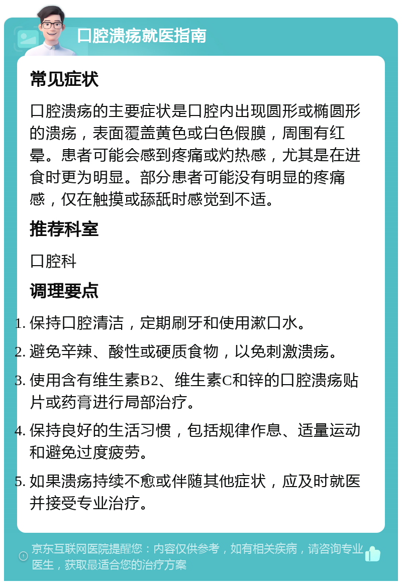 口腔溃疡就医指南 常见症状 口腔溃疡的主要症状是口腔内出现圆形或椭圆形的溃疡，表面覆盖黄色或白色假膜，周围有红晕。患者可能会感到疼痛或灼热感，尤其是在进食时更为明显。部分患者可能没有明显的疼痛感，仅在触摸或舔舐时感觉到不适。 推荐科室 口腔科 调理要点 保持口腔清洁，定期刷牙和使用漱口水。 避免辛辣、酸性或硬质食物，以免刺激溃疡。 使用含有维生素B2、维生素C和锌的口腔溃疡贴片或药膏进行局部治疗。 保持良好的生活习惯，包括规律作息、适量运动和避免过度疲劳。 如果溃疡持续不愈或伴随其他症状，应及时就医并接受专业治疗。