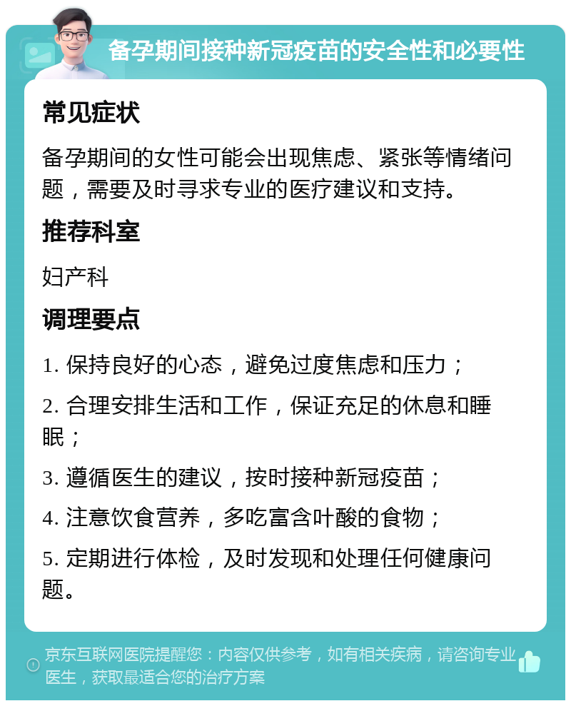 备孕期间接种新冠疫苗的安全性和必要性 常见症状 备孕期间的女性可能会出现焦虑、紧张等情绪问题，需要及时寻求专业的医疗建议和支持。 推荐科室 妇产科 调理要点 1. 保持良好的心态，避免过度焦虑和压力； 2. 合理安排生活和工作，保证充足的休息和睡眠； 3. 遵循医生的建议，按时接种新冠疫苗； 4. 注意饮食营养，多吃富含叶酸的食物； 5. 定期进行体检，及时发现和处理任何健康问题。