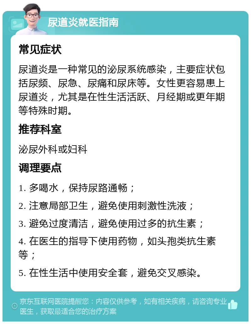 尿道炎就医指南 常见症状 尿道炎是一种常见的泌尿系统感染，主要症状包括尿频、尿急、尿痛和尿床等。女性更容易患上尿道炎，尤其是在性生活活跃、月经期或更年期等特殊时期。 推荐科室 泌尿外科或妇科 调理要点 1. 多喝水，保持尿路通畅； 2. 注意局部卫生，避免使用刺激性洗液； 3. 避免过度清洁，避免使用过多的抗生素； 4. 在医生的指导下使用药物，如头孢类抗生素等； 5. 在性生活中使用安全套，避免交叉感染。