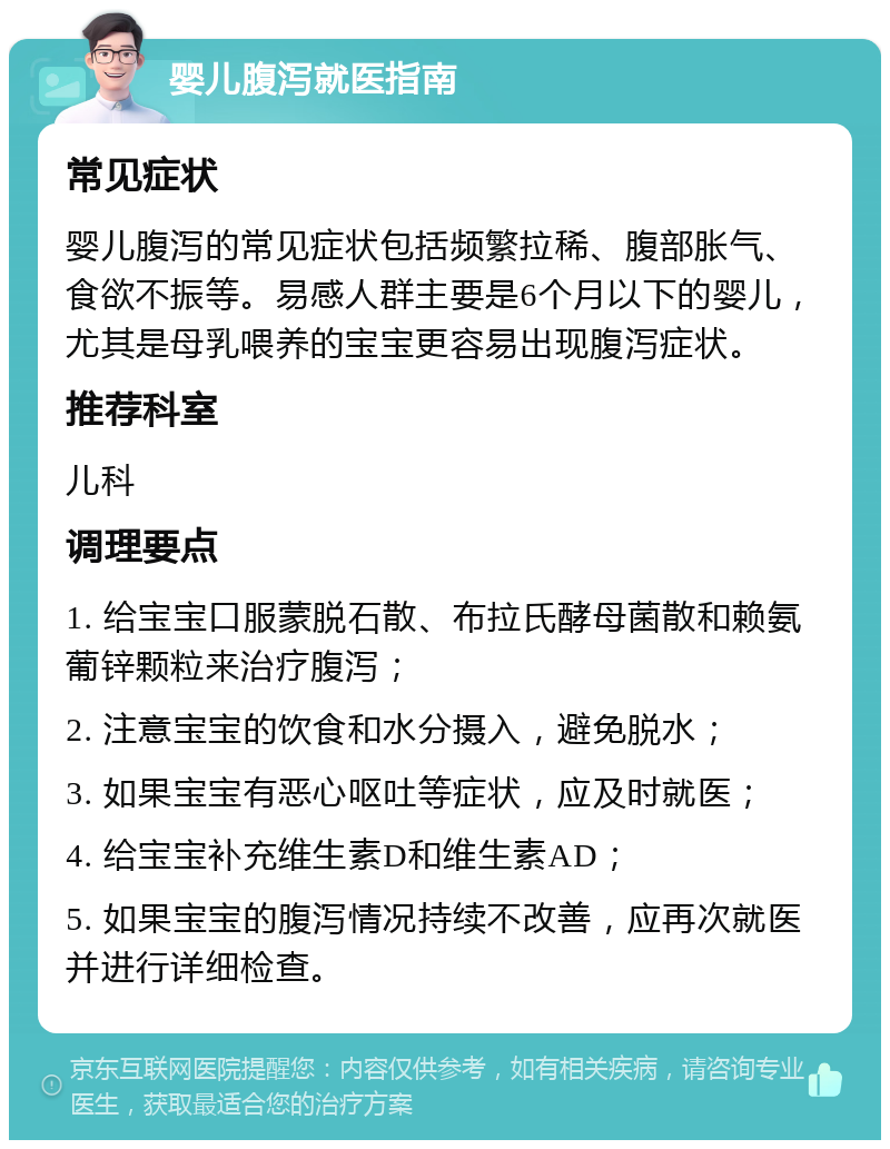 婴儿腹泻就医指南 常见症状 婴儿腹泻的常见症状包括频繁拉稀、腹部胀气、食欲不振等。易感人群主要是6个月以下的婴儿，尤其是母乳喂养的宝宝更容易出现腹泻症状。 推荐科室 儿科 调理要点 1. 给宝宝口服蒙脱石散、布拉氏酵母菌散和赖氨葡锌颗粒来治疗腹泻； 2. 注意宝宝的饮食和水分摄入，避免脱水； 3. 如果宝宝有恶心呕吐等症状，应及时就医； 4. 给宝宝补充维生素D和维生素AD； 5. 如果宝宝的腹泻情况持续不改善，应再次就医并进行详细检查。