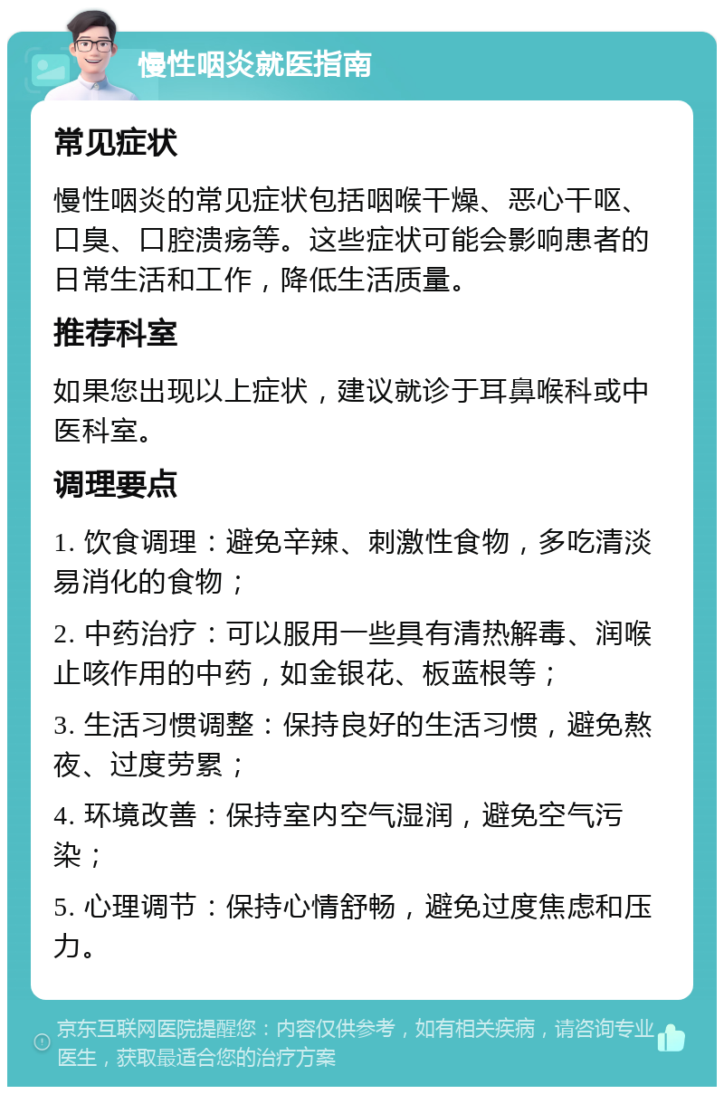 慢性咽炎就医指南 常见症状 慢性咽炎的常见症状包括咽喉干燥、恶心干呕、口臭、口腔溃疡等。这些症状可能会影响患者的日常生活和工作，降低生活质量。 推荐科室 如果您出现以上症状，建议就诊于耳鼻喉科或中医科室。 调理要点 1. 饮食调理：避免辛辣、刺激性食物，多吃清淡易消化的食物； 2. 中药治疗：可以服用一些具有清热解毒、润喉止咳作用的中药，如金银花、板蓝根等； 3. 生活习惯调整：保持良好的生活习惯，避免熬夜、过度劳累； 4. 环境改善：保持室内空气湿润，避免空气污染； 5. 心理调节：保持心情舒畅，避免过度焦虑和压力。