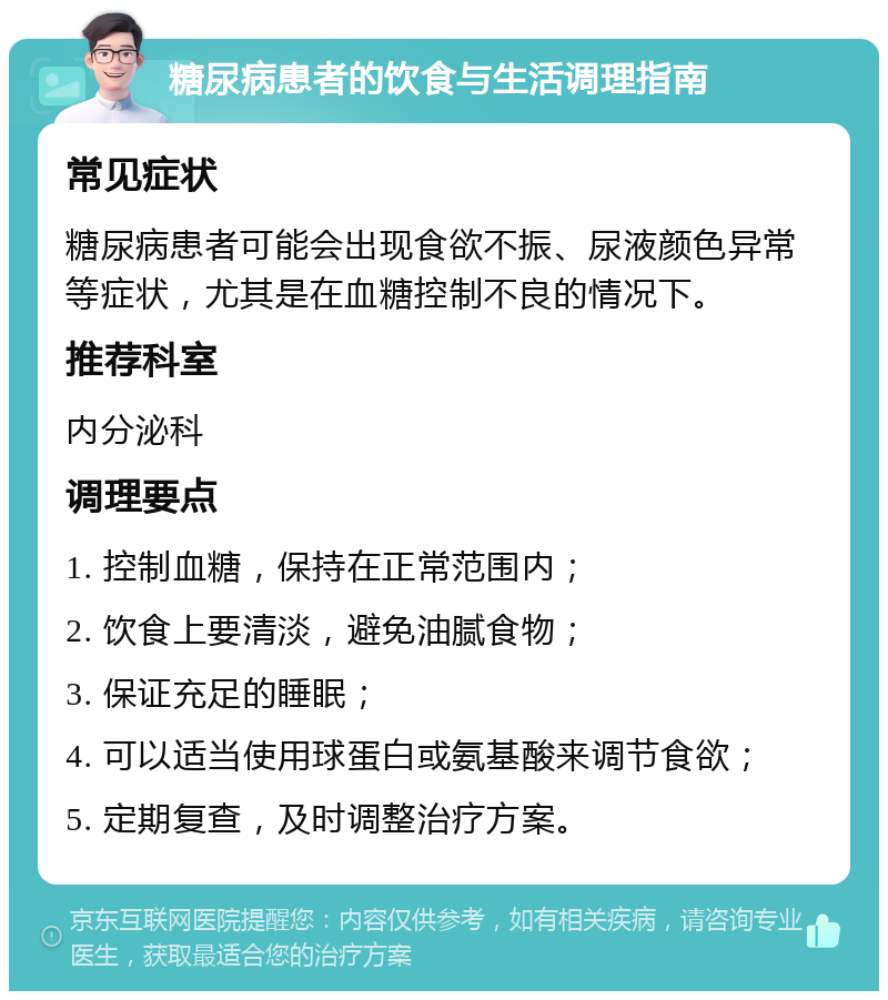 糖尿病患者的饮食与生活调理指南 常见症状 糖尿病患者可能会出现食欲不振、尿液颜色异常等症状，尤其是在血糖控制不良的情况下。 推荐科室 内分泌科 调理要点 1. 控制血糖，保持在正常范围内； 2. 饮食上要清淡，避免油腻食物； 3. 保证充足的睡眠； 4. 可以适当使用球蛋白或氨基酸来调节食欲； 5. 定期复查，及时调整治疗方案。