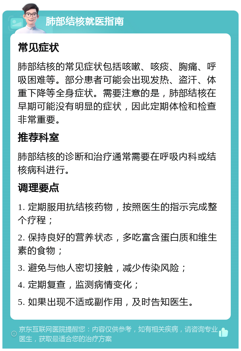 肺部结核就医指南 常见症状 肺部结核的常见症状包括咳嗽、咳痰、胸痛、呼吸困难等。部分患者可能会出现发热、盗汗、体重下降等全身症状。需要注意的是，肺部结核在早期可能没有明显的症状，因此定期体检和检查非常重要。 推荐科室 肺部结核的诊断和治疗通常需要在呼吸内科或结核病科进行。 调理要点 1. 定期服用抗结核药物，按照医生的指示完成整个疗程； 2. 保持良好的营养状态，多吃富含蛋白质和维生素的食物； 3. 避免与他人密切接触，减少传染风险； 4. 定期复查，监测病情变化； 5. 如果出现不适或副作用，及时告知医生。