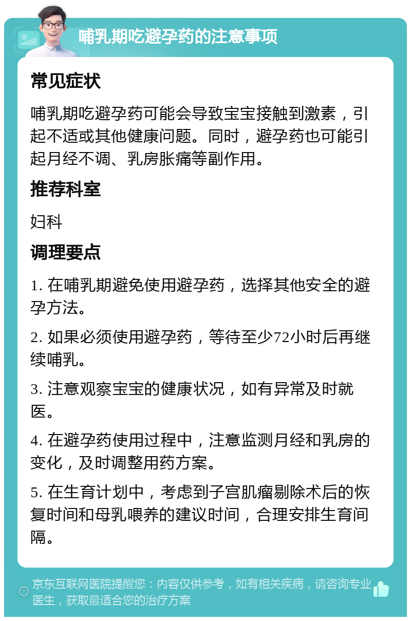 哺乳期吃避孕药的注意事项 常见症状 哺乳期吃避孕药可能会导致宝宝接触到激素，引起不适或其他健康问题。同时，避孕药也可能引起月经不调、乳房胀痛等副作用。 推荐科室 妇科 调理要点 1. 在哺乳期避免使用避孕药，选择其他安全的避孕方法。 2. 如果必须使用避孕药，等待至少72小时后再继续哺乳。 3. 注意观察宝宝的健康状况，如有异常及时就医。 4. 在避孕药使用过程中，注意监测月经和乳房的变化，及时调整用药方案。 5. 在生育计划中，考虑到子宫肌瘤剔除术后的恢复时间和母乳喂养的建议时间，合理安排生育间隔。