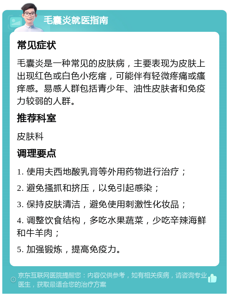 毛囊炎就医指南 常见症状 毛囊炎是一种常见的皮肤病，主要表现为皮肤上出现红色或白色小疙瘩，可能伴有轻微疼痛或瘙痒感。易感人群包括青少年、油性皮肤者和免疫力较弱的人群。 推荐科室 皮肤科 调理要点 1. 使用夫西地酸乳膏等外用药物进行治疗； 2. 避免搔抓和挤压，以免引起感染； 3. 保持皮肤清洁，避免使用刺激性化妆品； 4. 调整饮食结构，多吃水果蔬菜，少吃辛辣海鲜和牛羊肉； 5. 加强锻炼，提高免疫力。