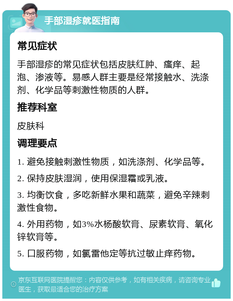 手部湿疹就医指南 常见症状 手部湿疹的常见症状包括皮肤红肿、瘙痒、起泡、渗液等。易感人群主要是经常接触水、洗涤剂、化学品等刺激性物质的人群。 推荐科室 皮肤科 调理要点 1. 避免接触刺激性物质，如洗涤剂、化学品等。 2. 保持皮肤湿润，使用保湿霜或乳液。 3. 均衡饮食，多吃新鲜水果和蔬菜，避免辛辣刺激性食物。 4. 外用药物，如3%水杨酸软膏、尿素软膏、氧化锌软膏等。 5. 口服药物，如氯雷他定等抗过敏止痒药物。