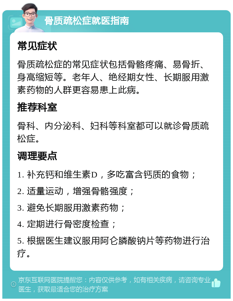 骨质疏松症就医指南 常见症状 骨质疏松症的常见症状包括骨骼疼痛、易骨折、身高缩短等。老年人、绝经期女性、长期服用激素药物的人群更容易患上此病。 推荐科室 骨科、内分泌科、妇科等科室都可以就诊骨质疏松症。 调理要点 1. 补充钙和维生素D，多吃富含钙质的食物； 2. 适量运动，增强骨骼强度； 3. 避免长期服用激素药物； 4. 定期进行骨密度检查； 5. 根据医生建议服用阿仑膦酸钠片等药物进行治疗。