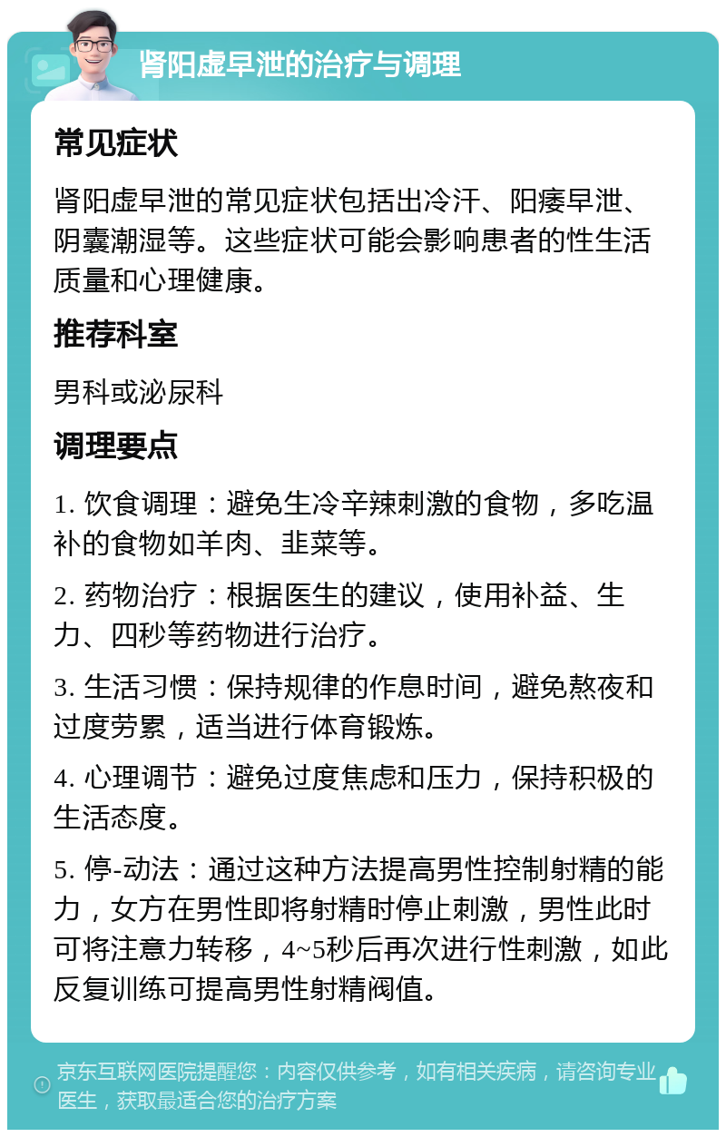 肾阳虚早泄的治疗与调理 常见症状 肾阳虚早泄的常见症状包括出冷汗、阳痿早泄、阴囊潮湿等。这些症状可能会影响患者的性生活质量和心理健康。 推荐科室 男科或泌尿科 调理要点 1. 饮食调理：避免生冷辛辣刺激的食物，多吃温补的食物如羊肉、韭菜等。 2. 药物治疗：根据医生的建议，使用补益、生力、四秒等药物进行治疗。 3. 生活习惯：保持规律的作息时间，避免熬夜和过度劳累，适当进行体育锻炼。 4. 心理调节：避免过度焦虑和压力，保持积极的生活态度。 5. 停-动法：通过这种方法提高男性控制射精的能力，女方在男性即将射精时停止刺激，男性此时可将注意力转移，4~5秒后再次进行性刺激，如此反复训练可提高男性射精阀值。