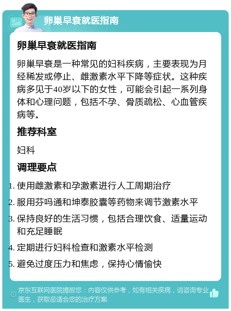 卵巢早衰就医指南 卵巢早衰就医指南 卵巢早衰是一种常见的妇科疾病，主要表现为月经稀发或停止、雌激素水平下降等症状。这种疾病多见于40岁以下的女性，可能会引起一系列身体和心理问题，包括不孕、骨质疏松、心血管疾病等。 推荐科室 妇科 调理要点 使用雌激素和孕激素进行人工周期治疗 服用芬吗通和坤泰胶囊等药物来调节激素水平 保持良好的生活习惯，包括合理饮食、适量运动和充足睡眠 定期进行妇科检查和激素水平检测 避免过度压力和焦虑，保持心情愉快