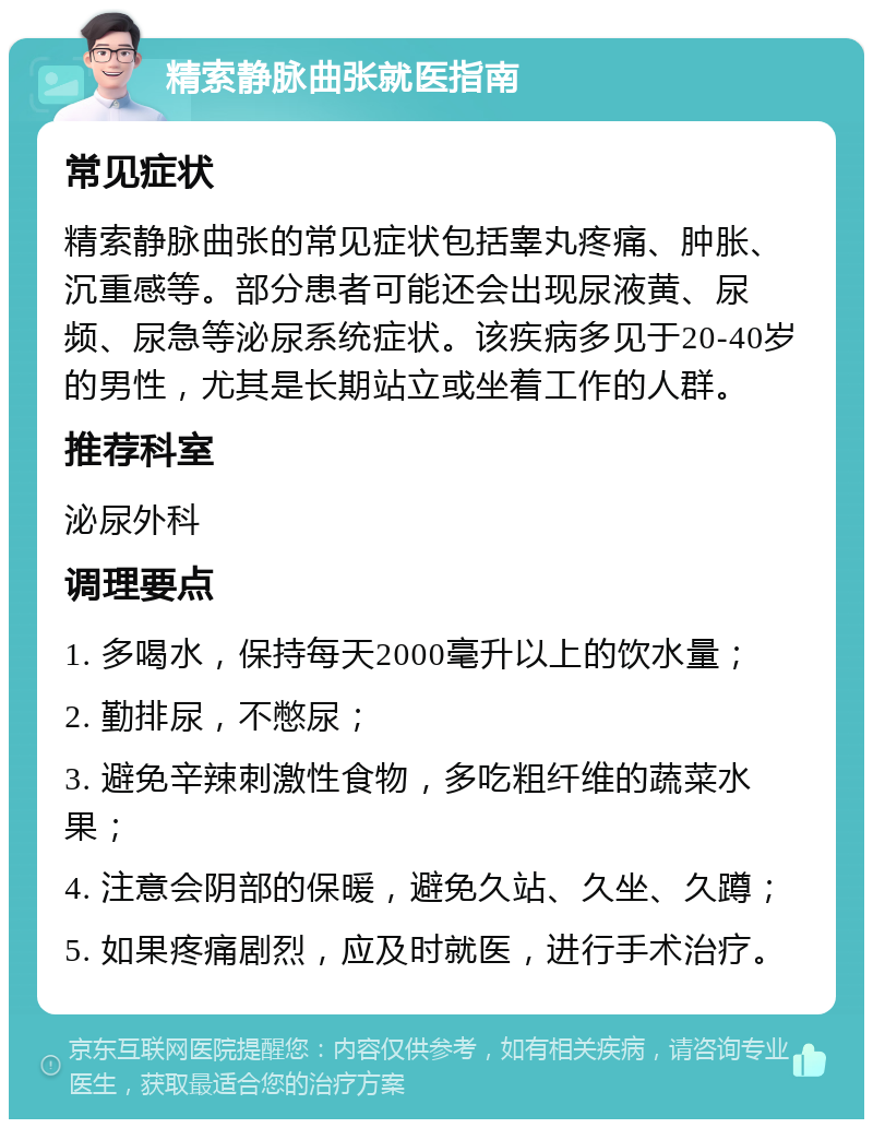 精索静脉曲张就医指南 常见症状 精索静脉曲张的常见症状包括睾丸疼痛、肿胀、沉重感等。部分患者可能还会出现尿液黄、尿频、尿急等泌尿系统症状。该疾病多见于20-40岁的男性，尤其是长期站立或坐着工作的人群。 推荐科室 泌尿外科 调理要点 1. 多喝水，保持每天2000毫升以上的饮水量； 2. 勤排尿，不憋尿； 3. 避免辛辣刺激性食物，多吃粗纤维的蔬菜水果； 4. 注意会阴部的保暖，避免久站、久坐、久蹲； 5. 如果疼痛剧烈，应及时就医，进行手术治疗。