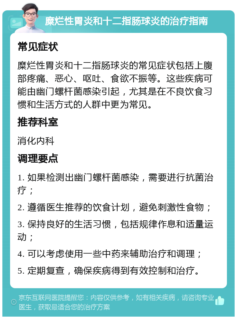 糜烂性胃炎和十二指肠球炎的治疗指南 常见症状 糜烂性胃炎和十二指肠球炎的常见症状包括上腹部疼痛、恶心、呕吐、食欲不振等。这些疾病可能由幽门螺杆菌感染引起，尤其是在不良饮食习惯和生活方式的人群中更为常见。 推荐科室 消化内科 调理要点 1. 如果检测出幽门螺杆菌感染，需要进行抗菌治疗； 2. 遵循医生推荐的饮食计划，避免刺激性食物； 3. 保持良好的生活习惯，包括规律作息和适量运动； 4. 可以考虑使用一些中药来辅助治疗和调理； 5. 定期复查，确保疾病得到有效控制和治疗。