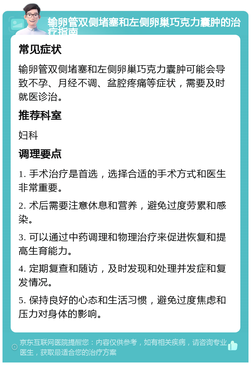 输卵管双侧堵塞和左侧卵巢巧克力囊肿的治疗指南 常见症状 输卵管双侧堵塞和左侧卵巢巧克力囊肿可能会导致不孕、月经不调、盆腔疼痛等症状，需要及时就医诊治。 推荐科室 妇科 调理要点 1. 手术治疗是首选，选择合适的手术方式和医生非常重要。 2. 术后需要注意休息和营养，避免过度劳累和感染。 3. 可以通过中药调理和物理治疗来促进恢复和提高生育能力。 4. 定期复查和随访，及时发现和处理并发症和复发情况。 5. 保持良好的心态和生活习惯，避免过度焦虑和压力对身体的影响。