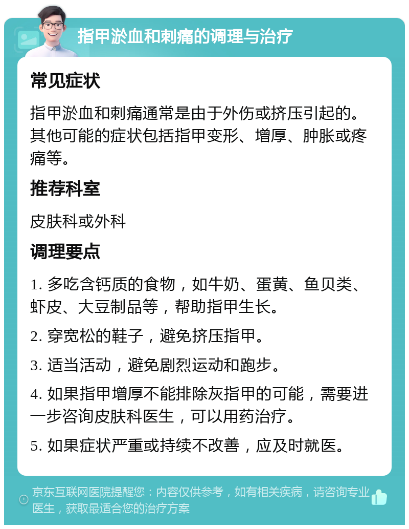 指甲淤血和刺痛的调理与治疗 常见症状 指甲淤血和刺痛通常是由于外伤或挤压引起的。其他可能的症状包括指甲变形、增厚、肿胀或疼痛等。 推荐科室 皮肤科或外科 调理要点 1. 多吃含钙质的食物，如牛奶、蛋黄、鱼贝类、虾皮、大豆制品等，帮助指甲生长。 2. 穿宽松的鞋子，避免挤压指甲。 3. 适当活动，避免剧烈运动和跑步。 4. 如果指甲增厚不能排除灰指甲的可能，需要进一步咨询皮肤科医生，可以用药治疗。 5. 如果症状严重或持续不改善，应及时就医。