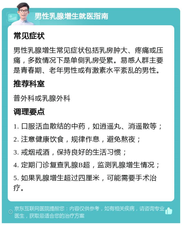 男性乳腺增生就医指南 常见症状 男性乳腺增生常见症状包括乳房肿大、疼痛或压痛，多数情况下是单侧乳房受累。易感人群主要是青春期、老年男性或有激素水平紊乱的男性。 推荐科室 普外科或乳腺外科 调理要点 1. 口服活血散结的中药，如逍遥丸、消遥散等； 2. 注意健康饮食，规律作息，避免熬夜； 3. 戒烟戒酒，保持良好的生活习惯； 4. 定期门诊复查乳腺B超，监测乳腺增生情况； 5. 如果乳腺增生超过四厘米，可能需要手术治疗。