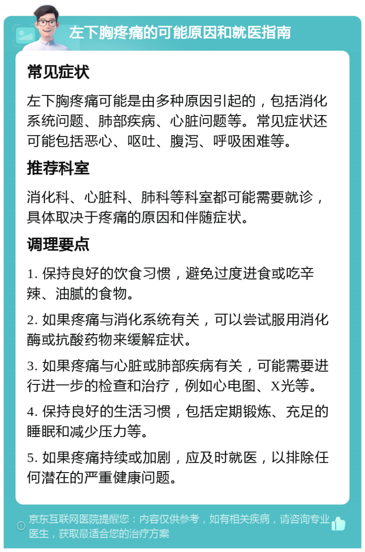 左下胸疼痛的可能原因和就医指南 常见症状 左下胸疼痛可能是由多种原因引起的，包括消化系统问题、肺部疾病、心脏问题等。常见症状还可能包括恶心、呕吐、腹泻、呼吸困难等。 推荐科室 消化科、心脏科、肺科等科室都可能需要就诊，具体取决于疼痛的原因和伴随症状。 调理要点 1. 保持良好的饮食习惯，避免过度进食或吃辛辣、油腻的食物。 2. 如果疼痛与消化系统有关，可以尝试服用消化酶或抗酸药物来缓解症状。 3. 如果疼痛与心脏或肺部疾病有关，可能需要进行进一步的检查和治疗，例如心电图、X光等。 4. 保持良好的生活习惯，包括定期锻炼、充足的睡眠和减少压力等。 5. 如果疼痛持续或加剧，应及时就医，以排除任何潜在的严重健康问题。