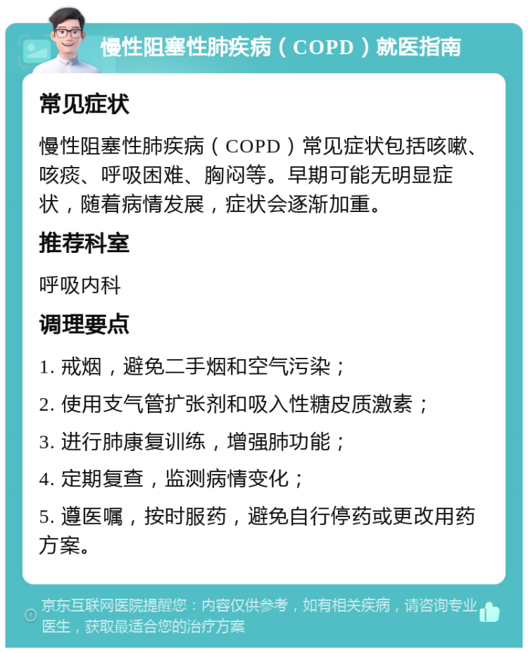 慢性阻塞性肺疾病（COPD）就医指南 常见症状 慢性阻塞性肺疾病（COPD）常见症状包括咳嗽、咳痰、呼吸困难、胸闷等。早期可能无明显症状，随着病情发展，症状会逐渐加重。 推荐科室 呼吸内科 调理要点 1. 戒烟，避免二手烟和空气污染； 2. 使用支气管扩张剂和吸入性糖皮质激素； 3. 进行肺康复训练，增强肺功能； 4. 定期复查，监测病情变化； 5. 遵医嘱，按时服药，避免自行停药或更改用药方案。