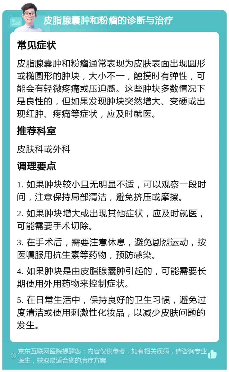 皮脂腺囊肿和粉瘤的诊断与治疗 常见症状 皮脂腺囊肿和粉瘤通常表现为皮肤表面出现圆形或椭圆形的肿块，大小不一，触摸时有弹性，可能会有轻微疼痛或压迫感。这些肿块多数情况下是良性的，但如果发现肿块突然增大、变硬或出现红肿、疼痛等症状，应及时就医。 推荐科室 皮肤科或外科 调理要点 1. 如果肿块较小且无明显不适，可以观察一段时间，注意保持局部清洁，避免挤压或摩擦。 2. 如果肿块增大或出现其他症状，应及时就医，可能需要手术切除。 3. 在手术后，需要注意休息，避免剧烈运动，按医嘱服用抗生素等药物，预防感染。 4. 如果肿块是由皮脂腺囊肿引起的，可能需要长期使用外用药物来控制症状。 5. 在日常生活中，保持良好的卫生习惯，避免过度清洁或使用刺激性化妆品，以减少皮肤问题的发生。