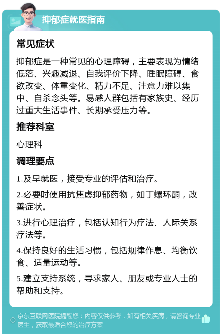 抑郁症就医指南 常见症状 抑郁症是一种常见的心理障碍，主要表现为情绪低落、兴趣减退、自我评价下降、睡眠障碍、食欲改变、体重变化、精力不足、注意力难以集中、自杀念头等。易感人群包括有家族史、经历过重大生活事件、长期承受压力等。 推荐科室 心理科 调理要点 1.及早就医，接受专业的评估和治疗。 2.必要时使用抗焦虑抑郁药物，如丁螺环酮，改善症状。 3.进行心理治疗，包括认知行为疗法、人际关系疗法等。 4.保持良好的生活习惯，包括规律作息、均衡饮食、适量运动等。 5.建立支持系统，寻求家人、朋友或专业人士的帮助和支持。