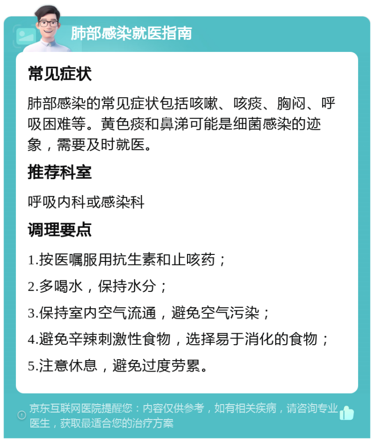 肺部感染就医指南 常见症状 肺部感染的常见症状包括咳嗽、咳痰、胸闷、呼吸困难等。黄色痰和鼻涕可能是细菌感染的迹象，需要及时就医。 推荐科室 呼吸内科或感染科 调理要点 1.按医嘱服用抗生素和止咳药； 2.多喝水，保持水分； 3.保持室内空气流通，避免空气污染； 4.避免辛辣刺激性食物，选择易于消化的食物； 5.注意休息，避免过度劳累。