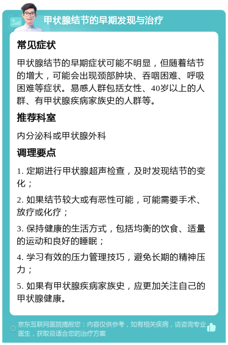 甲状腺结节的早期发现与治疗 常见症状 甲状腺结节的早期症状可能不明显，但随着结节的增大，可能会出现颈部肿块、吞咽困难、呼吸困难等症状。易感人群包括女性、40岁以上的人群、有甲状腺疾病家族史的人群等。 推荐科室 内分泌科或甲状腺外科 调理要点 1. 定期进行甲状腺超声检查，及时发现结节的变化； 2. 如果结节较大或有恶性可能，可能需要手术、放疗或化疗； 3. 保持健康的生活方式，包括均衡的饮食、适量的运动和良好的睡眠； 4. 学习有效的压力管理技巧，避免长期的精神压力； 5. 如果有甲状腺疾病家族史，应更加关注自己的甲状腺健康。