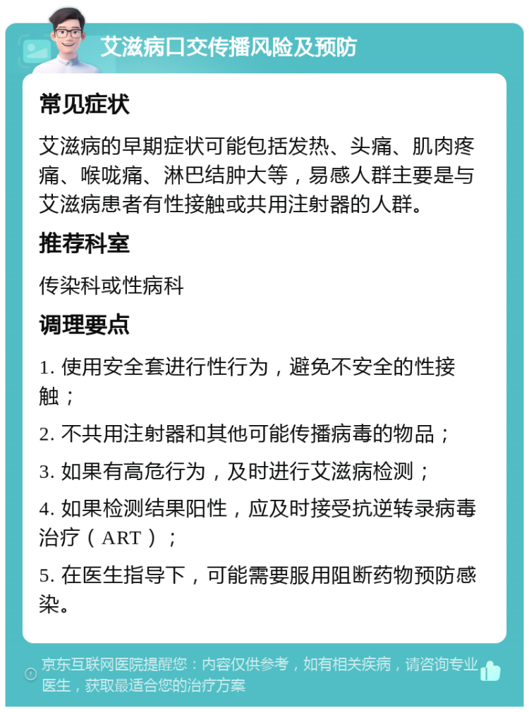 艾滋病口交传播风险及预防 常见症状 艾滋病的早期症状可能包括发热、头痛、肌肉疼痛、喉咙痛、淋巴结肿大等，易感人群主要是与艾滋病患者有性接触或共用注射器的人群。 推荐科室 传染科或性病科 调理要点 1. 使用安全套进行性行为，避免不安全的性接触； 2. 不共用注射器和其他可能传播病毒的物品； 3. 如果有高危行为，及时进行艾滋病检测； 4. 如果检测结果阳性，应及时接受抗逆转录病毒治疗（ART）； 5. 在医生指导下，可能需要服用阻断药物预防感染。