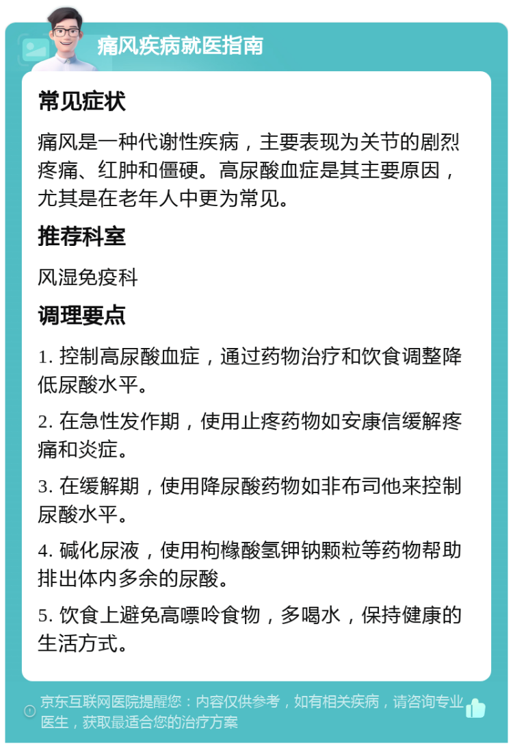 痛风疾病就医指南 常见症状 痛风是一种代谢性疾病，主要表现为关节的剧烈疼痛、红肿和僵硬。高尿酸血症是其主要原因，尤其是在老年人中更为常见。 推荐科室 风湿免疫科 调理要点 1. 控制高尿酸血症，通过药物治疗和饮食调整降低尿酸水平。 2. 在急性发作期，使用止疼药物如安康信缓解疼痛和炎症。 3. 在缓解期，使用降尿酸药物如非布司他来控制尿酸水平。 4. 碱化尿液，使用枸橼酸氢钾钠颗粒等药物帮助排出体内多余的尿酸。 5. 饮食上避免高嘌呤食物，多喝水，保持健康的生活方式。