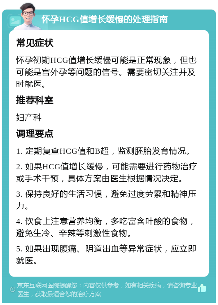 怀孕HCG值增长缓慢的处理指南 常见症状 怀孕初期HCG值增长缓慢可能是正常现象，但也可能是宫外孕等问题的信号。需要密切关注并及时就医。 推荐科室 妇产科 调理要点 1. 定期复查HCG值和B超，监测胚胎发育情况。 2. 如果HCG值增长缓慢，可能需要进行药物治疗或手术干预，具体方案由医生根据情况决定。 3. 保持良好的生活习惯，避免过度劳累和精神压力。 4. 饮食上注意营养均衡，多吃富含叶酸的食物，避免生冷、辛辣等刺激性食物。 5. 如果出现腹痛、阴道出血等异常症状，应立即就医。