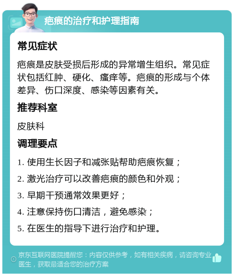 疤痕的治疗和护理指南 常见症状 疤痕是皮肤受损后形成的异常增生组织。常见症状包括红肿、硬化、瘙痒等。疤痕的形成与个体差异、伤口深度、感染等因素有关。 推荐科室 皮肤科 调理要点 1. 使用生长因子和减张贴帮助疤痕恢复； 2. 激光治疗可以改善疤痕的颜色和外观； 3. 早期干预通常效果更好； 4. 注意保持伤口清洁，避免感染； 5. 在医生的指导下进行治疗和护理。