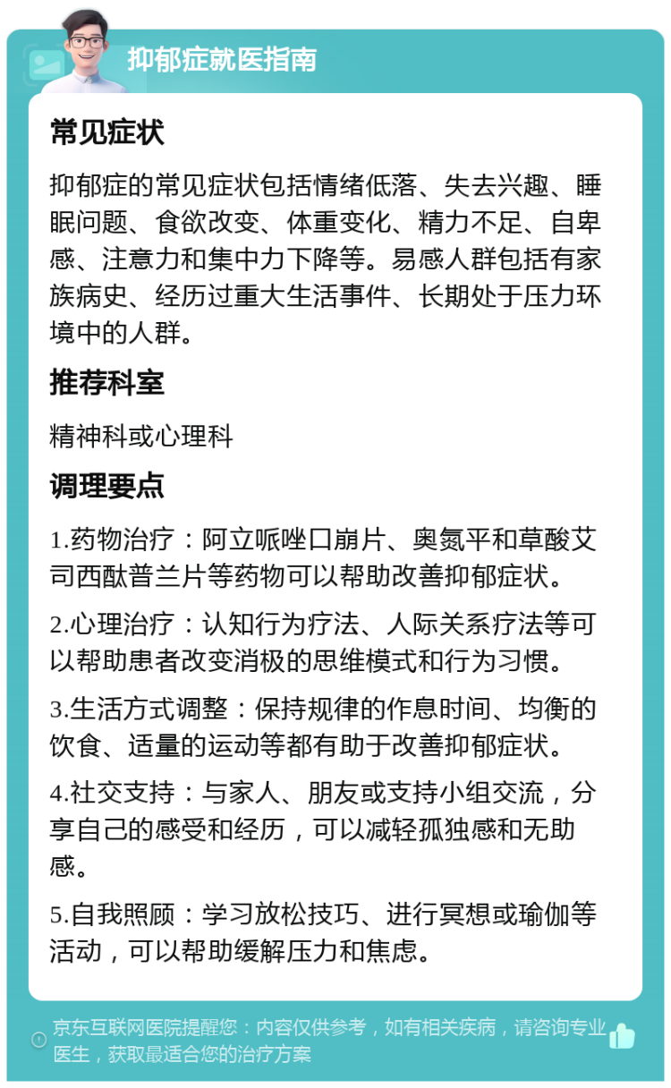 抑郁症就医指南 常见症状 抑郁症的常见症状包括情绪低落、失去兴趣、睡眠问题、食欲改变、体重变化、精力不足、自卑感、注意力和集中力下降等。易感人群包括有家族病史、经历过重大生活事件、长期处于压力环境中的人群。 推荐科室 精神科或心理科 调理要点 1.药物治疗：阿立哌唑口崩片、奥氮平和草酸艾司西酞普兰片等药物可以帮助改善抑郁症状。 2.心理治疗：认知行为疗法、人际关系疗法等可以帮助患者改变消极的思维模式和行为习惯。 3.生活方式调整：保持规律的作息时间、均衡的饮食、适量的运动等都有助于改善抑郁症状。 4.社交支持：与家人、朋友或支持小组交流，分享自己的感受和经历，可以减轻孤独感和无助感。 5.自我照顾：学习放松技巧、进行冥想或瑜伽等活动，可以帮助缓解压力和焦虑。