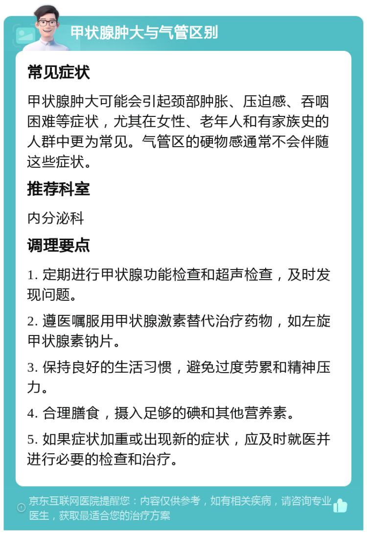 甲状腺肿大与气管区别 常见症状 甲状腺肿大可能会引起颈部肿胀、压迫感、吞咽困难等症状，尤其在女性、老年人和有家族史的人群中更为常见。气管区的硬物感通常不会伴随这些症状。 推荐科室 内分泌科 调理要点 1. 定期进行甲状腺功能检查和超声检查，及时发现问题。 2. 遵医嘱服用甲状腺激素替代治疗药物，如左旋甲状腺素钠片。 3. 保持良好的生活习惯，避免过度劳累和精神压力。 4. 合理膳食，摄入足够的碘和其他营养素。 5. 如果症状加重或出现新的症状，应及时就医并进行必要的检查和治疗。