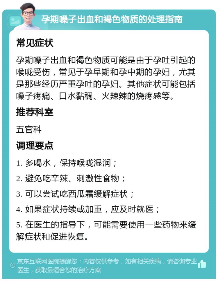 孕期嗓子出血和褐色物质的处理指南 常见症状 孕期嗓子出血和褐色物质可能是由于孕吐引起的喉咙受伤，常见于孕早期和孕中期的孕妇，尤其是那些经历严重孕吐的孕妇。其他症状可能包括嗓子疼痛、口水黏稠、火辣辣的烧疼感等。 推荐科室 五官科 调理要点 1. 多喝水，保持喉咙湿润； 2. 避免吃辛辣、刺激性食物； 3. 可以尝试吃西瓜霜缓解症状； 4. 如果症状持续或加重，应及时就医； 5. 在医生的指导下，可能需要使用一些药物来缓解症状和促进恢复。